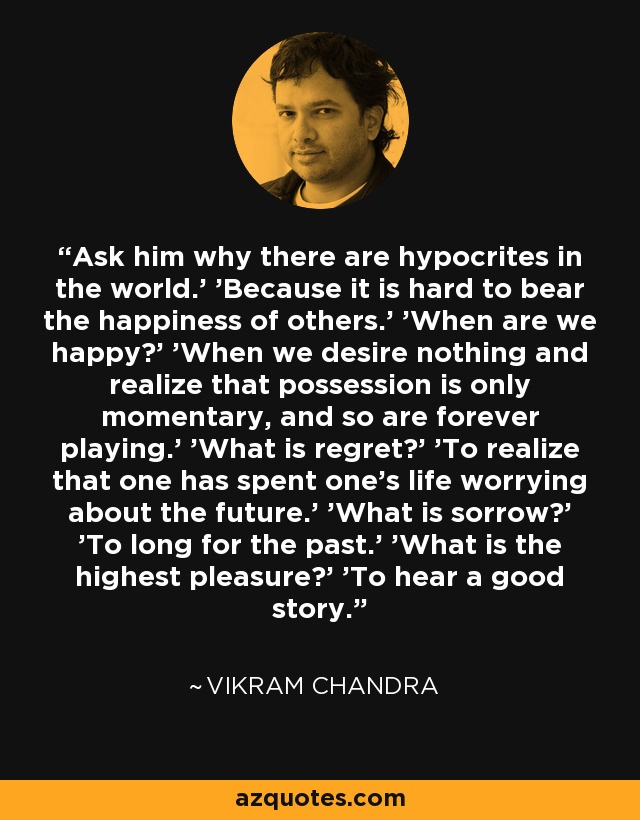 Ask him why there are hypocrites in the world.' 'Because it is hard to bear the happiness of others.' 'When are we happy?' 'When we desire nothing and realize that possession is only momentary, and so are forever playing.' 'What is regret?' 'To realize that one has spent one's life worrying about the future.' 'What is sorrow?' 'To long for the past.' 'What is the highest pleasure?' 'To hear a good story. - Vikram Chandra