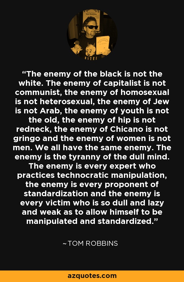 The enemy of the black is not the white. The enemy of capitalist is not communist, the enemy of homosexual is not heterosexual, the enemy of Jew is not Arab, the enemy of youth is not the old, the enemy of hip is not redneck, the enemy of Chicano is not gringo and the enemy of women is not men. We all have the same enemy. The enemy is the tyranny of the dull mind. The enemy is every expert who practices technocratic manipulation, the enemy is every proponent of standardization and the enemy is every victim who is so dull and lazy and weak as to allow himself to be manipulated and standardized. - Tom Robbins