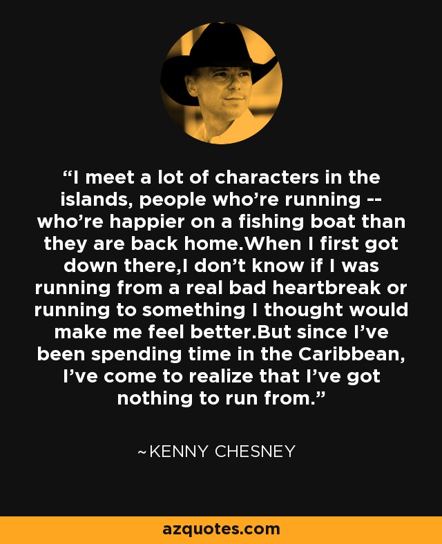 I meet a lot of characters in the islands, people who're running -- who're happier on a fishing boat than they are back home.When I first got down there,I don't know if I was running from a real bad heartbreak or running to something I thought would make me feel better.But since I've been spending time in the Caribbean, I've come to realize that I've got nothing to run from. - Kenny Chesney