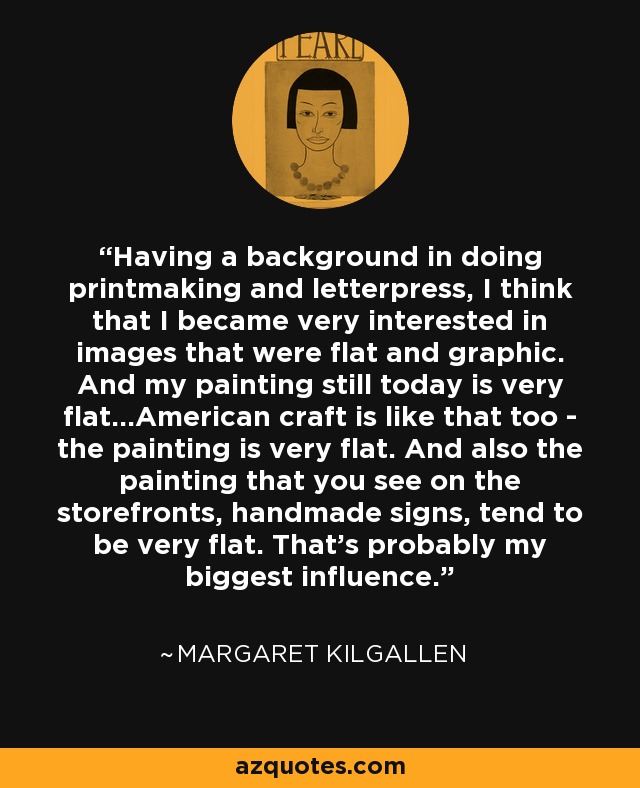 Having a background in doing printmaking and letterpress, I think that I became very interested in images that were flat and graphic. And my painting still today is very flat...American craft is like that too - the painting is very flat. And also the painting that you see on the storefronts, handmade signs, tend to be very flat. That's probably my biggest influence. - Margaret Kilgallen