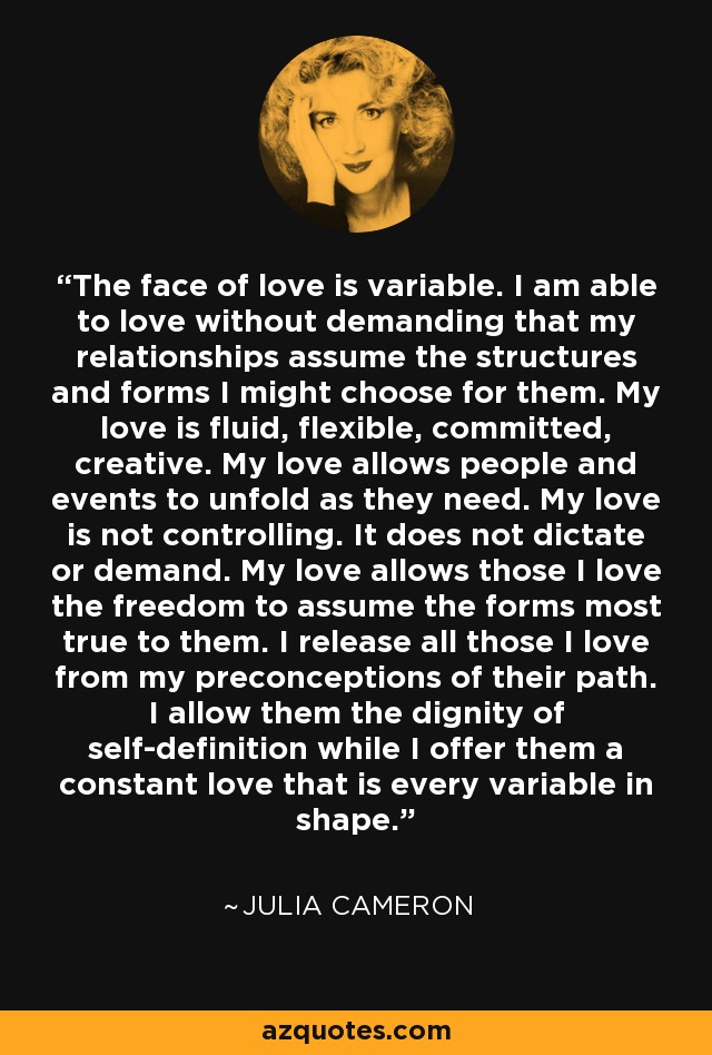 The face of love is variable. I am able to love without demanding that my relationships assume the structures and forms I might choose for them. My love is fluid, flexible, committed, creative. My love allows people and events to unfold as they need. My love is not controlling. It does not dictate or demand. My love allows those I love the freedom to assume the forms most true to them. I release all those I love from my preconceptions of their path. I allow them the dignity of self-definition while I offer them a constant love that is every variable in shape. - Julia Cameron