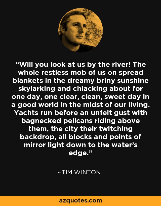 Will you look at us by the river! The whole restless mob of us on spread blankets in the dreamy briny sunshine skylarking and chiacking about for one day, one clear, clean, sweet day in a good world in the midst of our living. Yachts run before an unfelt gust with bagnecked pelicans riding above them, the city their twitching backdrop, all blocks and points of mirror light down to the water's edge. - Tim Winton