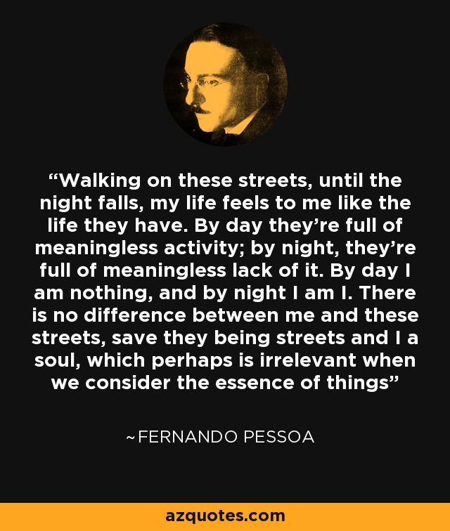 Walking on these streets, until the night falls, my life feels to me like the life they have. By day they’re full of meaningless activity; by night, they’re full of meaningless lack of it. By day I am nothing, and by night I am I. There is no difference between me and these streets, save they being streets and I a soul, which perhaps is irrelevant when we consider the essence of things - Fernando Pessoa