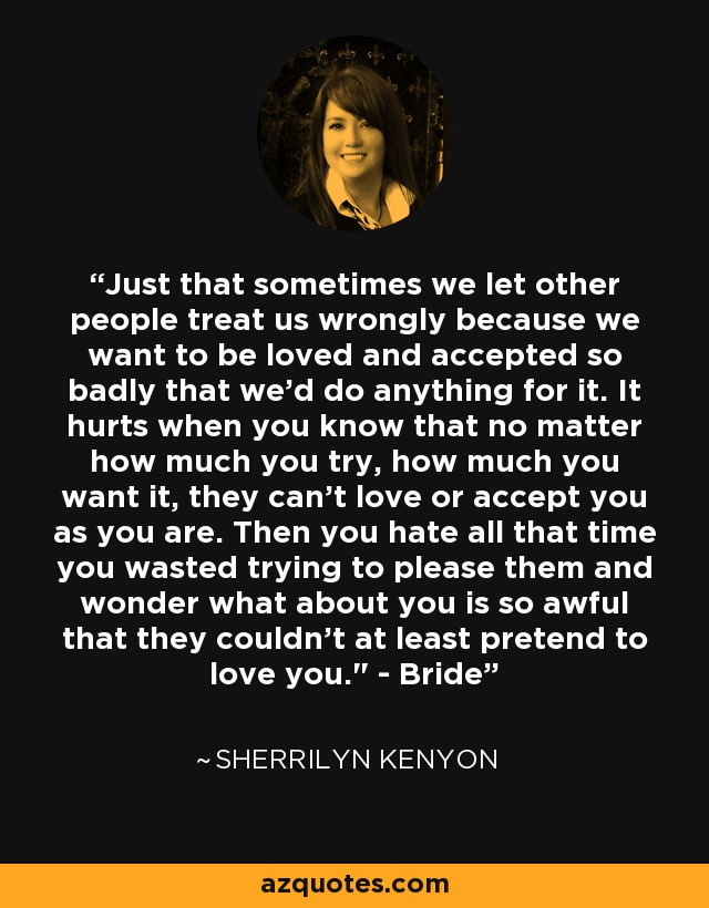 Just that sometimes we let other people treat us wrongly because we want to be loved and accepted so badly that we'd do anything for it. It hurts when you know that no matter how much you try, how much you want it, they can't love or accept you as you are. Then you hate all that time you wasted trying to please them and wonder what about you is so awful that they couldn't at least pretend to love you.