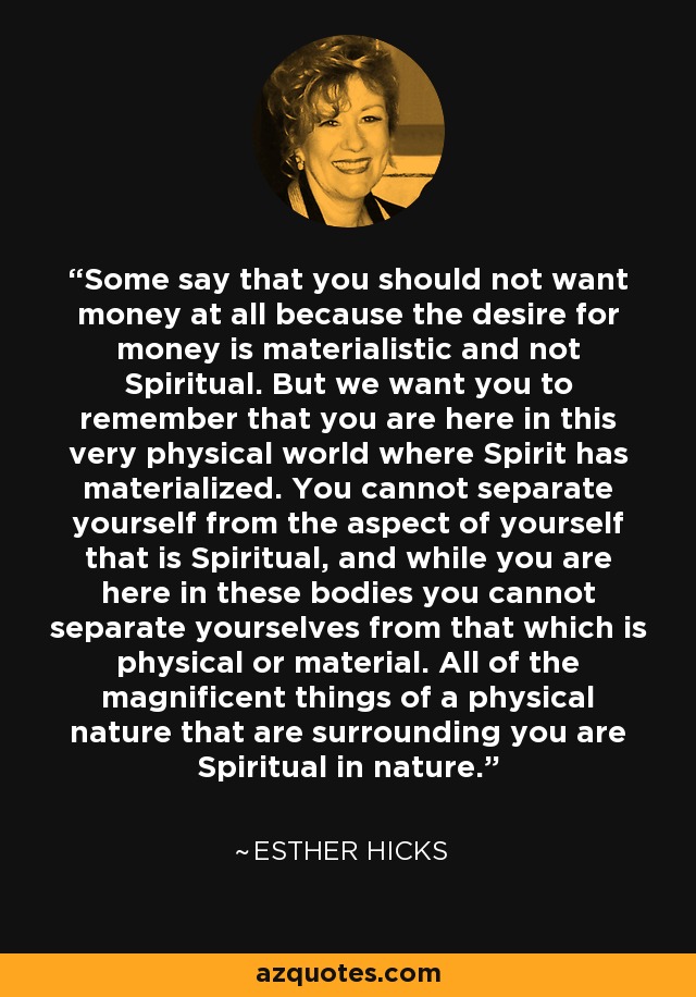 Some say that you should not want money at all because the desire for money is materialistic and not Spiritual. But we want you to remember that you are here in this very physical world where Spirit has materialized. You cannot separate yourself from the aspect of yourself that is Spiritual, and while you are here in these bodies you cannot separate yourselves from that which is physical or material. All of the magnificent things of a physical nature that are surrounding you are Spiritual in nature. - Esther Hicks