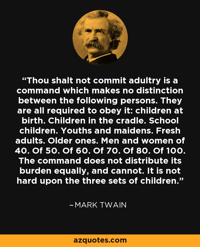 Thou shalt not commit adultry is a command which makes no distinction between the following persons. They are all required to obey it: children at birth. Children in the cradle. School children. Youths and maidens. Fresh adults. Older ones. Men and women of 40. Of 50. Of 60. Of 70. Of 80. Of 100. The command does not distribute its burden equally, and cannot. It is not hard upon the three sets of children. - Mark Twain