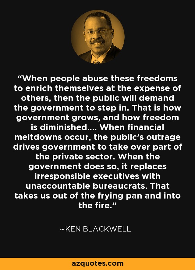 When people abuse these freedoms to enrich themselves at the expense of others, then the public will demand the government to step in. That is how government grows, and how freedom is diminished.... When financial meltdowns occur, the public's outrage drives government to take over part of the private sector. When the government does so, it replaces irresponsible executives with unaccountable bureaucrats. That takes us out of the frying pan and into the fire. - Ken Blackwell