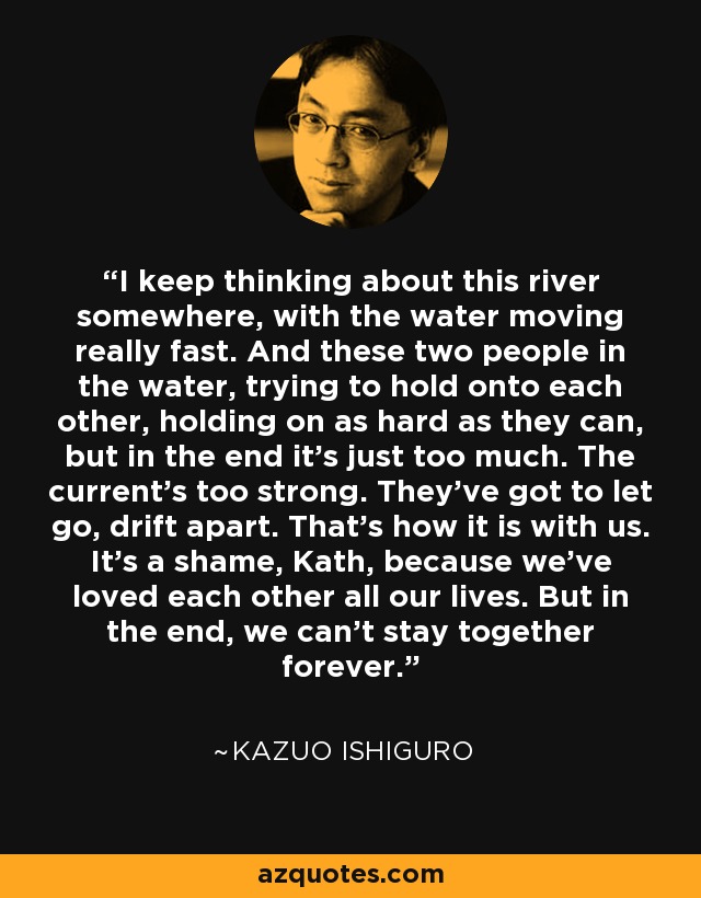 I keep thinking about this river somewhere, with the water moving really fast. And these two people in the water, trying to hold onto each other, holding on as hard as they can, but in the end it's just too much. The current's too strong. They've got to let go, drift apart. That's how it is with us. It's a shame, Kath, because we've loved each other all our lives. But in the end, we can't stay together forever. - Kazuo Ishiguro