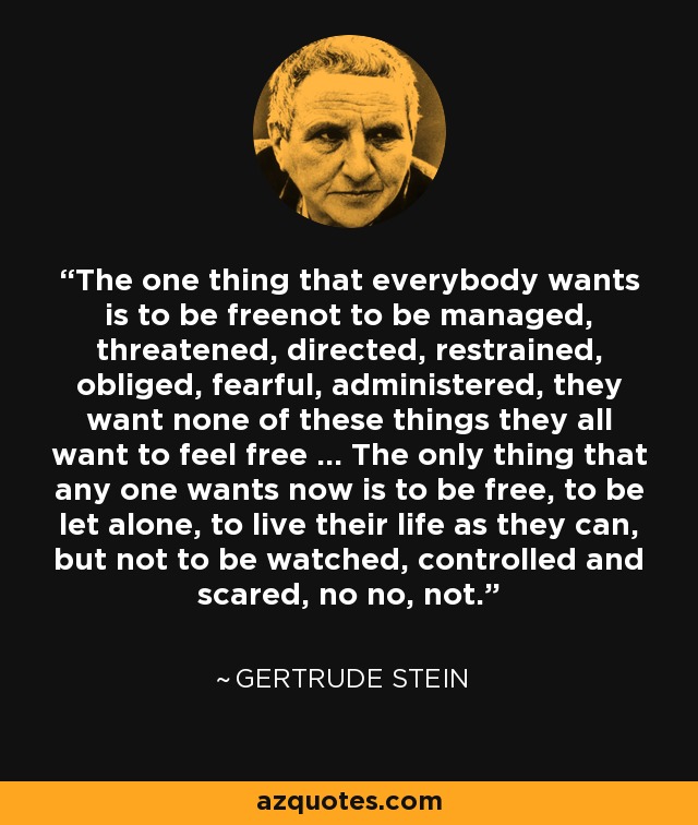 The one thing that everybody wants is to be freenot to be managed, threatened, directed, restrained, obliged, fearful, administered, they want none of these things they all want to feel free … The only thing that any one wants now is to be free, to be let alone, to live their life as they can, but not to be watched, controlled and scared, no no, not. - Gertrude Stein