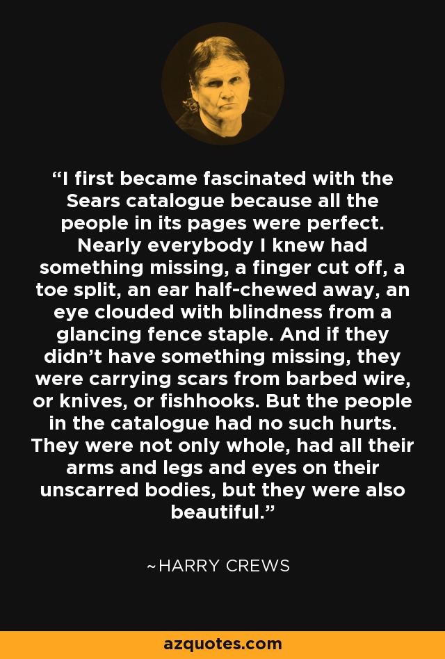 I first became fascinated with the Sears catalogue because all the people in its pages were perfect. Nearly everybody I knew had something missing, a finger cut off, a toe split, an ear half-chewed away, an eye clouded with blindness from a glancing fence staple. And if they didn't have something missing, they were carrying scars from barbed wire, or knives, or fishhooks. But the people in the catalogue had no such hurts. They were not only whole, had all their arms and legs and eyes on their unscarred bodies, but they were also beautiful. - Harry Crews