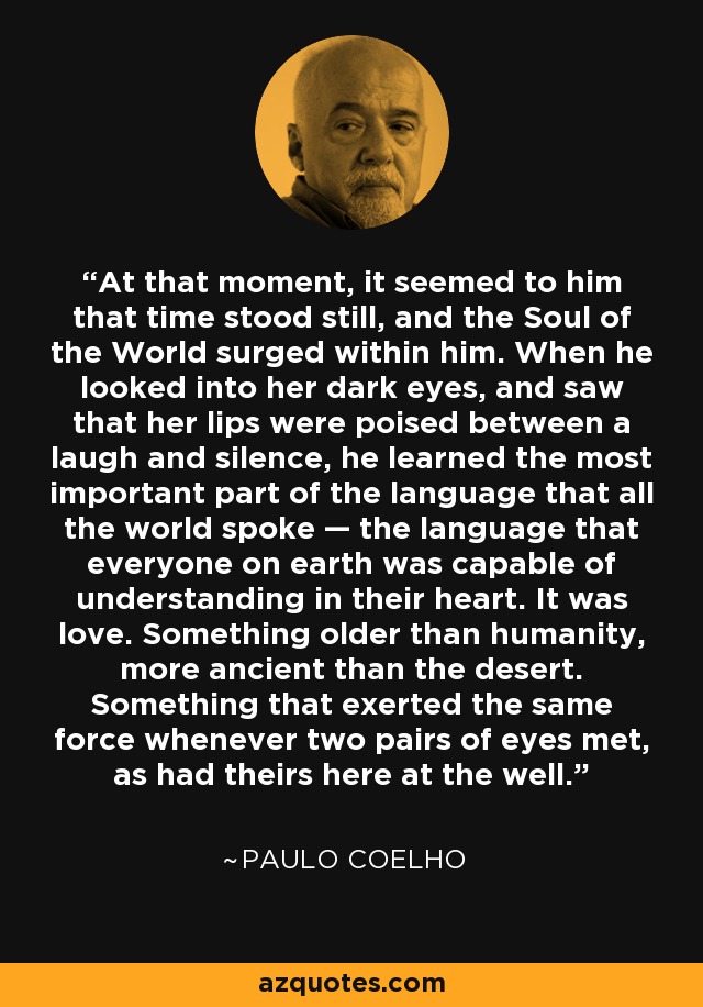 At that moment, it seemed to him that time stood still, and the Soul of the World surged within him. When he looked into her dark eyes, and saw that her lips were poised between a laugh and silence, he learned the most important part of the language that all the world spoke — the language that everyone on earth was capable of understanding in their heart. It was love. Something older than humanity, more ancient than the desert. Something that exerted the same force whenever two pairs of eyes met, as had theirs here at the well. - Paulo Coelho