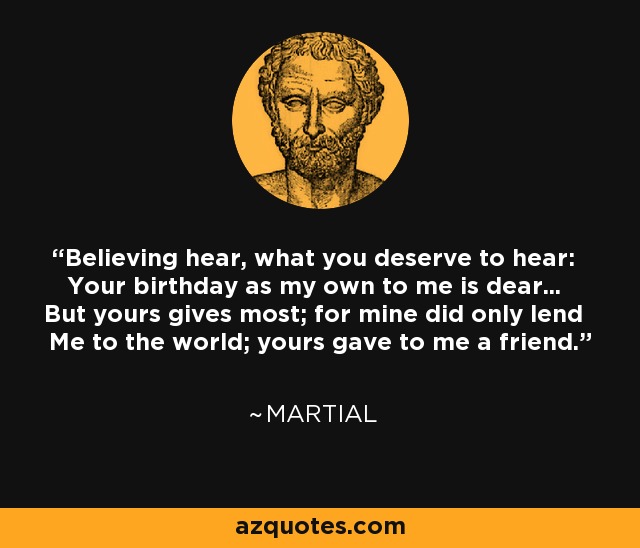 Believing hear, what you deserve to hear: Your birthday as my own to me is dear... But yours gives most; for mine did only lend Me to the world; yours gave to me a friend. - Martial