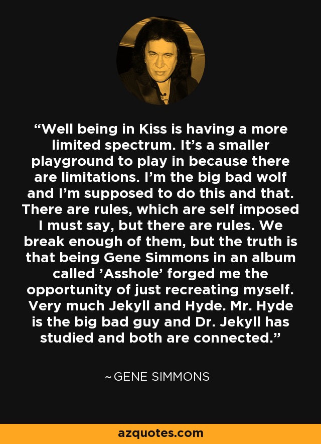 Well being in Kiss is having a more limited spectrum. It's a smaller playground to play in because there are limitations. I'm the big bad wolf and I'm supposed to do this and that. There are rules, which are self imposed I must say, but there are rules. We break enough of them, but the truth is that being Gene Simmons in an album called 'Asshole' forged me the opportunity of just recreating myself. Very much Jekyll and Hyde. Mr. Hyde is the big bad guy and Dr. Jekyll has studied and both are connected. - Gene Simmons