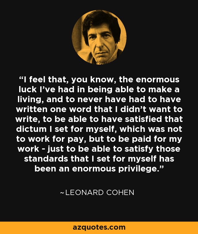 I feel that, you know, the enormous luck I've had in being able to make a living, and to never have had to have written one word that I didn't want to write, to be able to have satisfied that dictum I set for myself, which was not to work for pay, but to be paid for my work - just to be able to satisfy those standards that I set for myself has been an enormous privilege. - Leonard Cohen