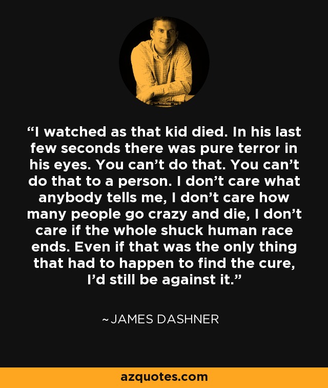 I watched as that kid died. In his last few seconds there was pure terror in his eyes. You can't do that. You can't do that to a person. I don't care what anybody tells me, I don't care how many people go crazy and die, I don't care if the whole shuck human race ends. Even if that was the only thing that had to happen to find the cure, I'd still be against it. - James Dashner