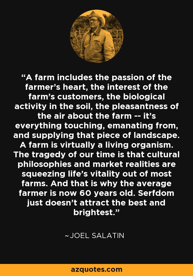 A farm includes the passion of the farmer's heart, the interest of the farm's customers, the biological activity in the soil, the pleasantness of the air about the farm -- it's everything touching, emanating from, and supplying that piece of landscape. A farm is virtually a living organism. The tragedy of our time is that cultural philosophies and market realities are squeezing life's vitality out of most farms. And that is why the average farmer is now 60 years old. Serfdom just doesn't attract the best and brightest. - Joel Salatin