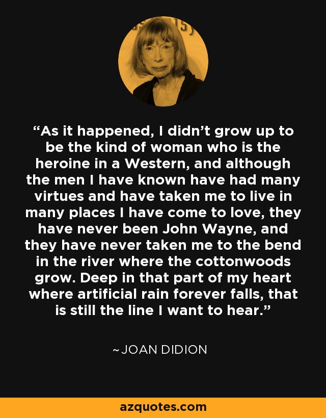 As it happened, I didn't grow up to be the kind of woman who is the heroine in a Western, and although the men I have known have had many virtues and have taken me to live in many places I have come to love, they have never been John Wayne, and they have never taken me to the bend in the river where the cottonwoods grow. Deep in that part of my heart where artificial rain forever falls, that is still the line I want to hear. - Joan Didion