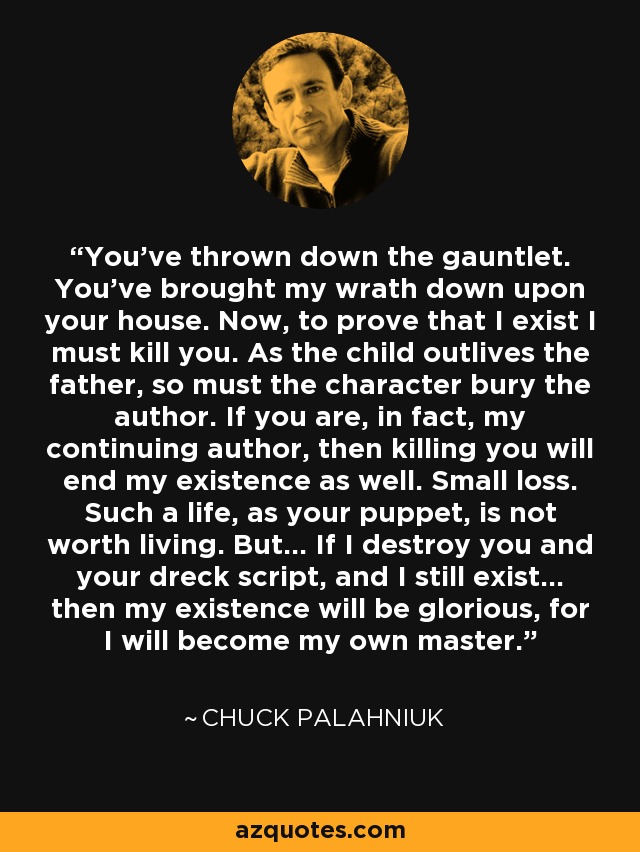 You’ve thrown down the gauntlet. You’ve brought my wrath down upon your house. Now, to prove that I exist I must kill you. As the child outlives the father, so must the character bury the author. If you are, in fact, my continuing author, then killing you will end my existence as well. Small loss. Such a life, as your puppet, is not worth living. But… If I destroy you and your dreck script, and I still exist… then my existence will be glorious, for I will become my own master. - Chuck Palahniuk