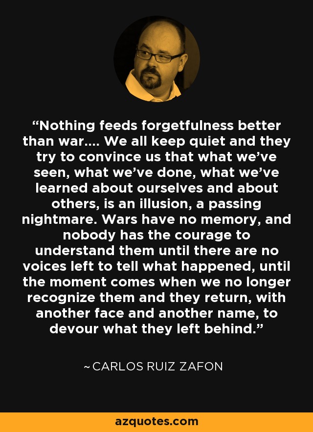 Nothing feeds forgetfulness better than war.... We all keep quiet and they try to convince us that what we've seen, what we've done, what we've learned about ourselves and about others, is an illusion, a passing nightmare. Wars have no memory, and nobody has the courage to understand them until there are no voices left to tell what happened, until the moment comes when we no longer recognize them and they return, with another face and another name, to devour what they left behind. - Carlos Ruiz Zafon