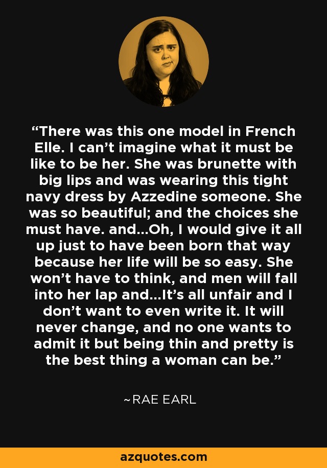 There was this one model in French Elle. I can’t imagine what it must be like to be her. She was brunette with big lips and was wearing this tight navy dress by Azzedine someone. She was so beautiful; and the choices she must have. and…Oh, I would give it all up just to have been born that way because her life will be so easy. She won’t have to think, and men will fall into her lap and…It’s all unfair and I don’t want to even write it. It will never change, and no one wants to admit it but being thin and pretty is the best thing a woman can be. - Rae Earl