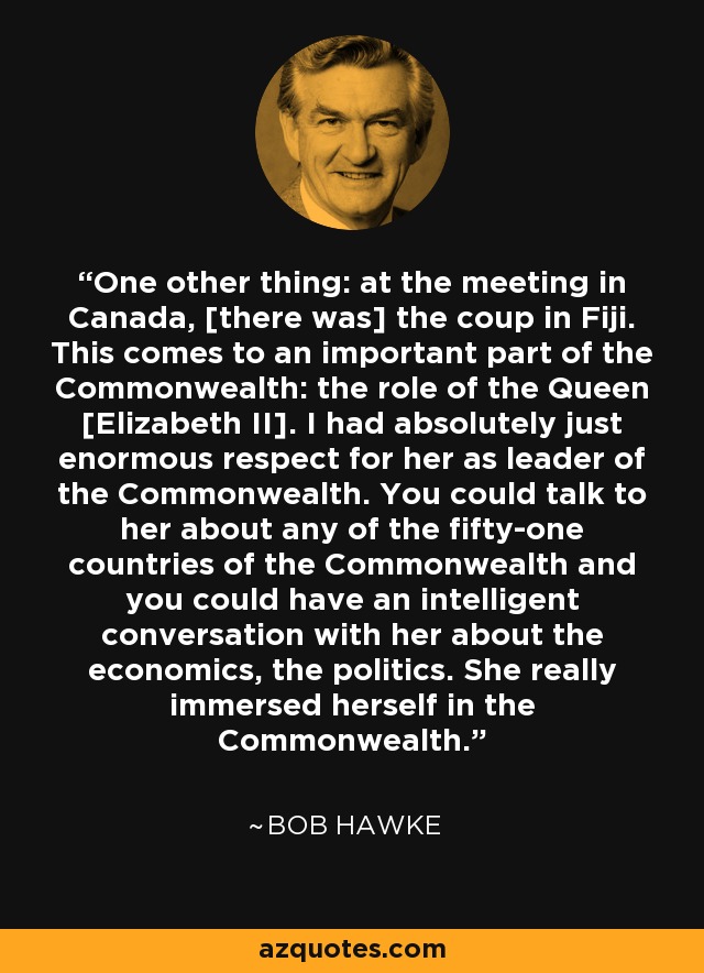 One other thing: at the meeting in Canada, [there was] the coup in Fiji. This comes to an important part of the Commonwealth: the role of the Queen [Elizabeth II]. I had absolutely just enormous respect for her as leader of the Commonwealth. You could talk to her about any of the fifty-one countries of the Commonwealth and you could have an intelligent conversation with her about the economics, the politics. She really immersed herself in the Commonwealth. - Bob Hawke