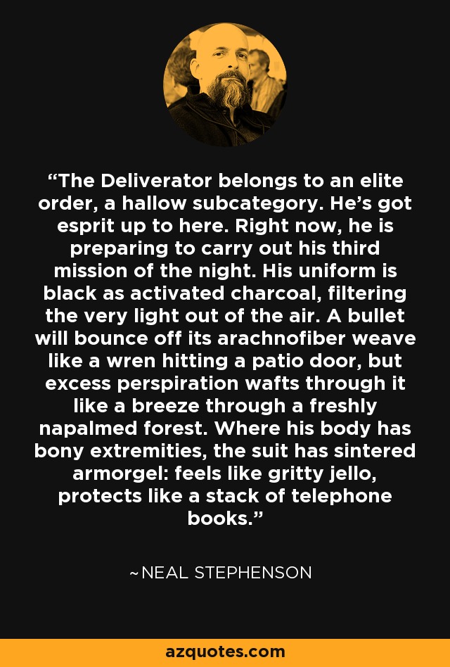 The Deliverator belongs to an elite order, a hallow subcategory. He's got esprit up to here. Right now, he is preparing to carry out his third mission of the night. His uniform is black as activated charcoal, filtering the very light out of the air. A bullet will bounce off its arachnofiber weave like a wren hitting a patio door, but excess perspiration wafts through it like a breeze through a freshly napalmed forest. Where his body has bony extremities, the suit has sintered armorgel: feels like gritty jello, protects like a stack of telephone books. - Neal Stephenson