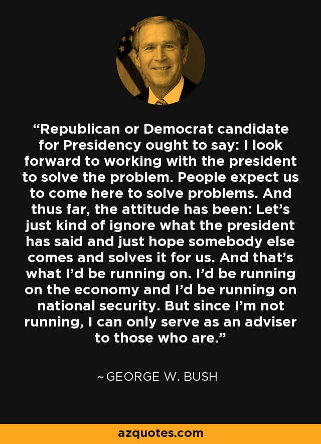 Republican or Democrat candidate for Presidency ought to say: I look forward to working with the president to solve the problem. People expect us to come here to solve problems. And thus far, the attitude has been: Let's just kind of ignore what the president has said and just hope somebody else comes and solves it for us. And that's what I'd be running on. I'd be running on the economy and I'd be running on national security. But since I'm not running, I can only serve as an adviser to those who are. - George W. Bush