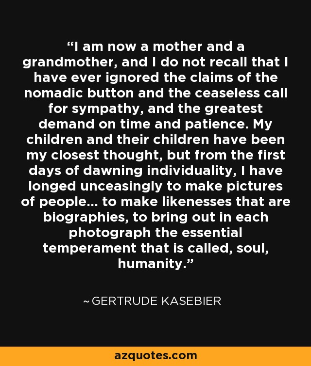 I am now a mother and a grandmother, and I do not recall that I have ever ignored the claims of the nomadic button and the ceaseless call for sympathy, and the greatest demand on time and patience. My children and their children have been my closest thought, but from the first days of dawning individuality, I have longed unceasingly to make pictures of people... to make likenesses that are biographies, to bring out in each photograph the essential temperament that is called, soul, humanity. - Gertrude Kasebier