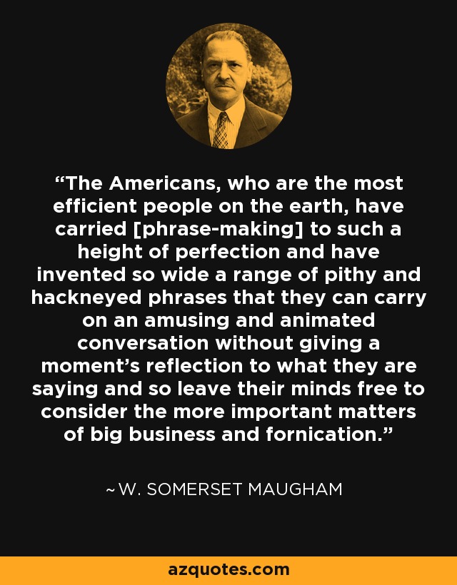 The Americans, who are the most efficient people on the earth, have carried [phrase-making] to such a height of perfection and have invented so wide a range of pithy and hackneyed phrases that they can carry on an amusing and animated conversation without giving a moment’s reflection to what they are saying and so leave their minds free to consider the more important matters of big business and fornication. - W. Somerset Maugham