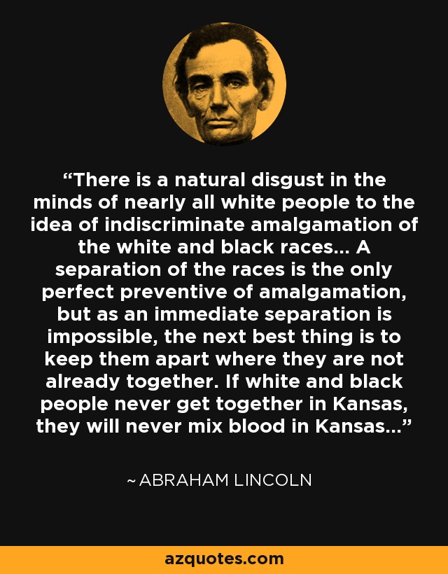 There is a natural disgust in the minds of nearly all white people to the idea of indiscriminate amalgamation of the white and black races... A separation of the races is the only perfect preventive of amalgamation, but as an immediate separation is impossible, the next best thing is to keep them apart where they are not already together. If white and black people never get together in Kansas, they will never mix blood in Kansas... - Abraham Lincoln