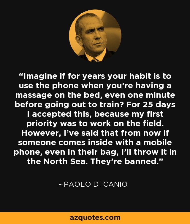 Imagine if for years your habit is to use the phone when you're having a massage on the bed, even one minute before going out to train? For 25 days I accepted this, because my first priority was to work on the field. However, I've said that from now if someone comes inside with a mobile phone, even in their bag, I'll throw it in the North Sea. They're banned. - Paolo Di Canio