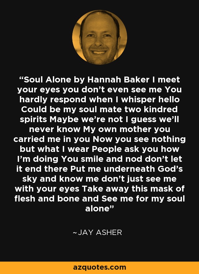 Soul Alone by Hannah Baker I meet your eyes you don't even see me You hardly respond when I whisper hello Could be my soul mate two kindred spirits Maybe we're not I guess we'll never know My own mother you carried me in you Now you see nothing but what I wear People ask you how I'm doing You smile and nod don't let it end there Put me underneath God's sky and know me don't just see me with your eyes Take away this mask of flesh and bone and See me for my soul alone - Jay Asher