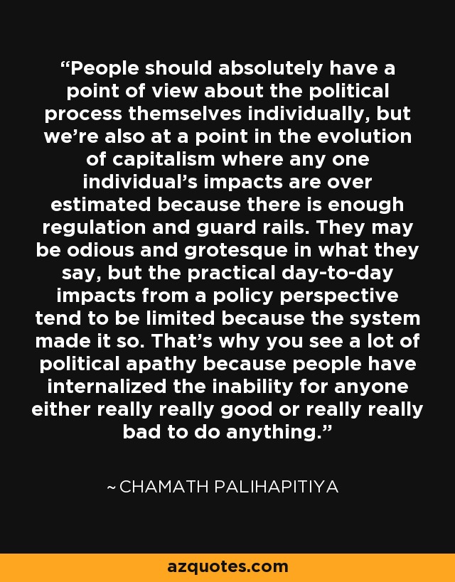 La gente debería tener absolutamente un punto de vista sobre el propio proceso político a título individual, pero también estamos en un punto de la evolución del capitalismo en el que los impactos de cualquier individuo se sobreestiman porque hay suficiente regulación y guardarraíles. Pueden ser odiosos y grotescos en lo que dicen, pero los impactos prácticos del día a día desde una perspectiva política tienden a ser limitados porque el sistema lo ha hecho así. Por eso hay tanta apatía política, porque la gente ha interiorizado la imposibilidad de que alguien realmente bueno o realmente malo haga algo. - Chamath Palihapitiya