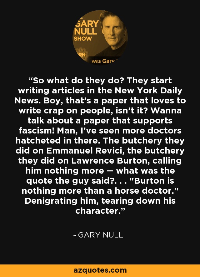 So what do they do? They start writing articles in the New York Daily News. Boy, that's a paper that loves to write crap on people, isn't it? Wanna talk about a paper that supports fascism! Man, I've seen more doctors hatcheted in there. The butchery they did on Emmanuel Revici, the butchery they did on Lawrence Burton, calling him nothing more -- what was the quote the guy said?. . . 