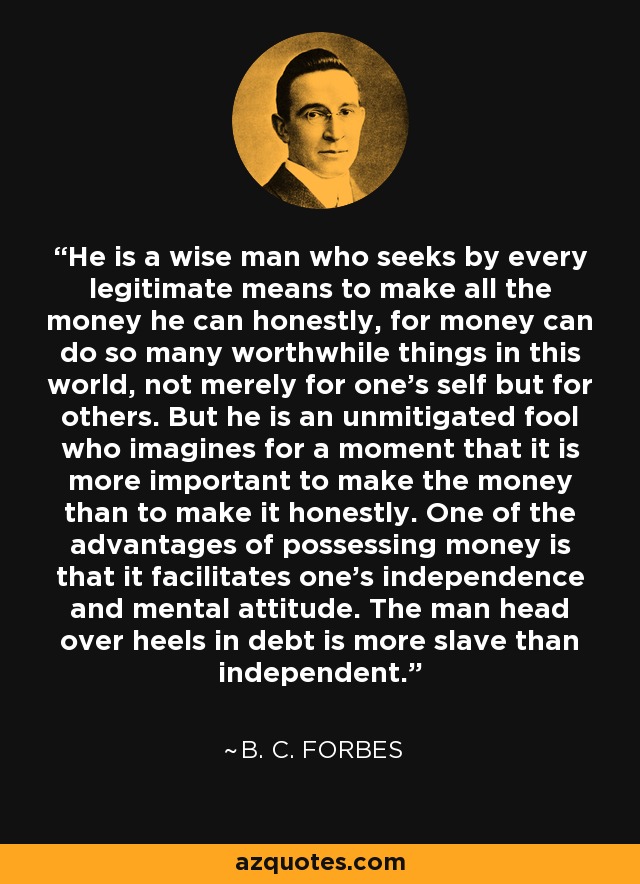 He is a wise man who seeks by every legitimate means to make all the money he can honestly, for money can do so many worthwhile things in this world, not merely for one's self but for others. But he is an unmitigated fool who imagines for a moment that it is more important to make the money than to make it honestly. One of the advantages of possessing money is that it facilitates one's independence and mental attitude. The man head over heels in debt is more slave than independent. - B. C. Forbes