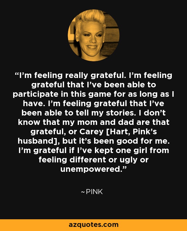 I'm feeling really grateful. I'm feeling grateful that I've been able to participate in this game for as long as I have. I'm feeling grateful that I've been able to tell my stories. I don't know that my mom and dad are that grateful, or Carey [Hart, Pink's husband], but it's been good for me. I'm grateful if I've kept one girl from feeling different or ugly or unempowered. - Pink