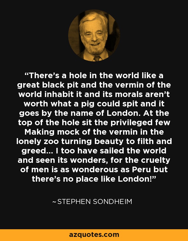 There's a hole in the world like a great black pit and the vermin of the world inhabit it and its morals aren't worth what a pig could spit and it goes by the name of London. At the top of the hole sit the privileged few Making mock of the vermin in the lonely zoo turning beauty to filth and greed... I too have sailed the world and seen its wonders, for the cruelty of men is as wonderous as Peru but there's no place like London! - Stephen Sondheim