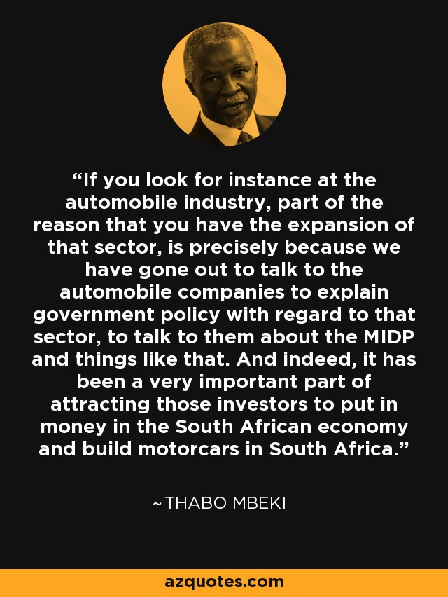 If you look for instance at the automobile industry, part of the reason that you have the expansion of that sector, is precisely because we have gone out to talk to the automobile companies to explain government policy with regard to that sector, to talk to them about the MIDP and things like that. And indeed, it has been a very important part of attracting those investors to put in money in the South African economy and build motorcars in South Africa. - Thabo Mbeki