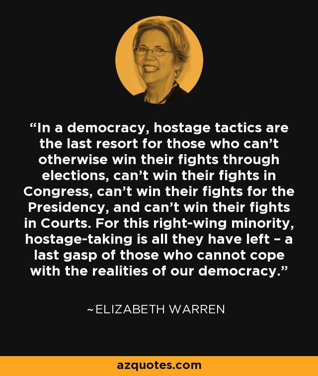 En una democracia, las tácticas de toma de rehenes son el último recurso para quienes no pueden ganar de otro modo sus luchas a través de las elecciones, no pueden ganar sus luchas en el Congreso, no pueden ganar sus luchas por la Presidencia y no pueden ganar sus luchas en los Tribunales. Para esta minoría de derechas, la toma de rehenes es todo lo que les queda: el último aliento de quienes no pueden hacer frente a las realidades de nuestra democracia. - Elizabeth Warren