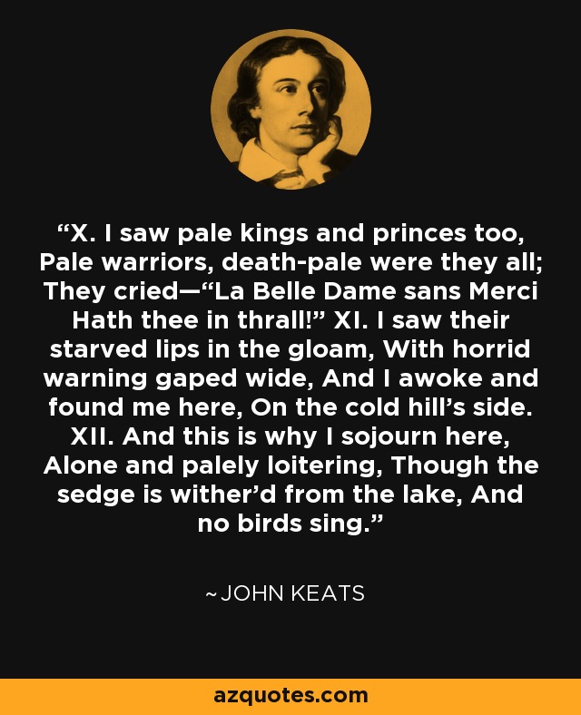 X. I saw pale kings and princes too, Pale warriors, death-pale were they all; They cried—“La Belle Dame sans Merci Hath thee in thrall!” XI. I saw their starved lips in the gloam, With horrid warning gaped wide, And I awoke and found me here, On the cold hill’s side. XII. And this is why I sojourn here, Alone and palely loitering, Though the sedge is wither’d from the lake, And no birds sing. - John Keats