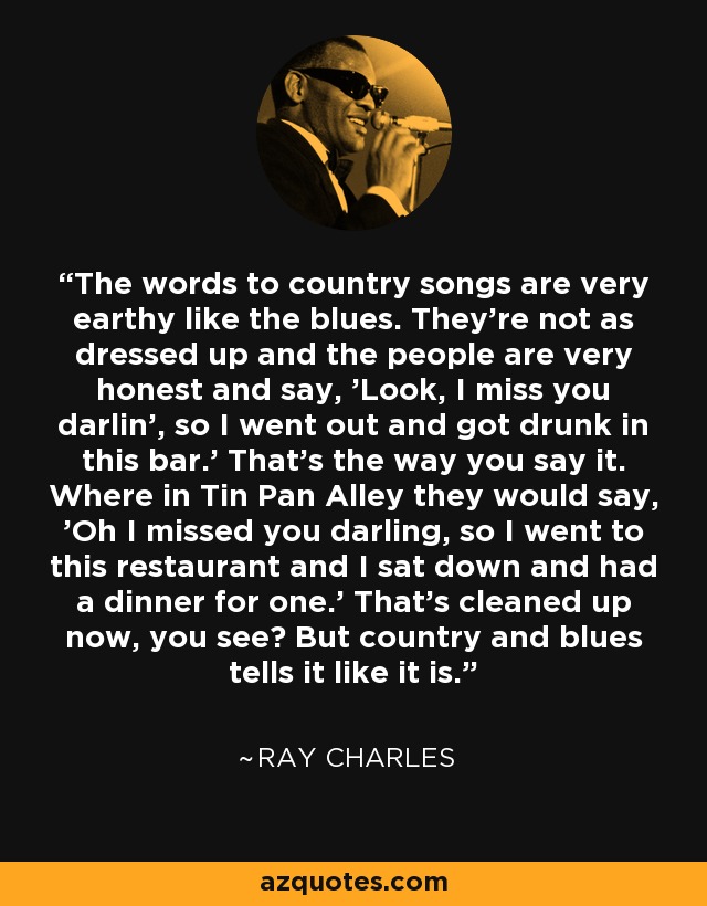 La letra de las canciones country es muy terrenal, como la del blues. No son tan elegantes y la gente es muy sincera y dice: 'Mira, te echo de menos, cariño, así que salí y me emborraché en este bar'. Así es como se dice. Mientras que en Tin Pan Alley decían: "Te he echado de menos, cariño, así que he ido a este restaurante y me he sentado a cenar para uno". Eso está limpio ahora, ¿ves? Pero el country y el blues dicen las cosas como son. - Ray Charles