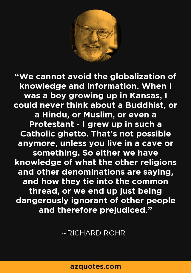 We cannot avoid the globalization of knowledge and information. When I was a boy growing up in Kansas, I could never think about a Buddhist, or a Hindu, or Muslim, or even a Protestant - I grew up in such a Catholic ghetto. That's not possible anymore, unless you live in a cave or something. So either we have knowledge of what the other religions and other denominations are saying, and how they tie into the common thread, or we end up just being dangerously ignorant of other people and therefore prejudiced. - Richard Rohr