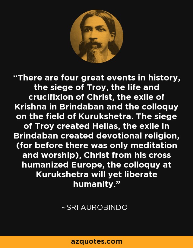 There are four great events in history, the siege of Troy, the life and crucifixion of Christ, the exile of Krishna in Brindaban and the colloquy on the field of Kurukshetra. The siege of Troy created Hellas, the exile in Brindaban created devotional religion, (for before there was only meditation and worship), Christ from his cross humanized Europe, the colloquy at Kurukshetra will yet liberate humanity. - Sri Aurobindo