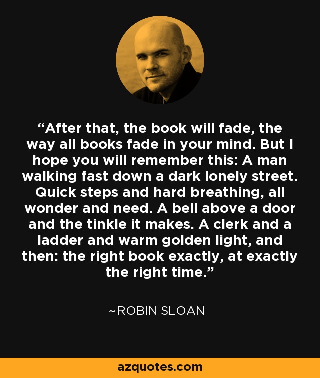 Después, el libro se desvanecerá, como se desvanecen todos los libros en tu mente. Pero espero que recuerdes esto: Un hombre caminando rápido por una calle oscura y solitaria. Pasos rápidos y respiración agitada, todo asombro y necesidad. Una campana sobre una puerta y el tintineo que hace. Un empleado y una escalera y una cálida luz dorada, y luego: el libro adecuado exactamente, en el momento preciso. - Robin Sloan