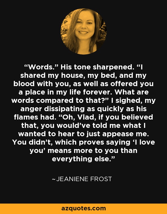 Words.” His tone sharpened. “I shared my house, my bed, and my blood with you, as well as offered you a place in my life forever. What are words compared to that?” I sighed, my anger dissipating as quickly as his flames had. “Oh, Vlad, if you believed that, you would’ve told me what I wanted to hear to just appease me. You didn’t, which proves saying ‘I love you’ means more to you than everything else. - Jeaniene Frost