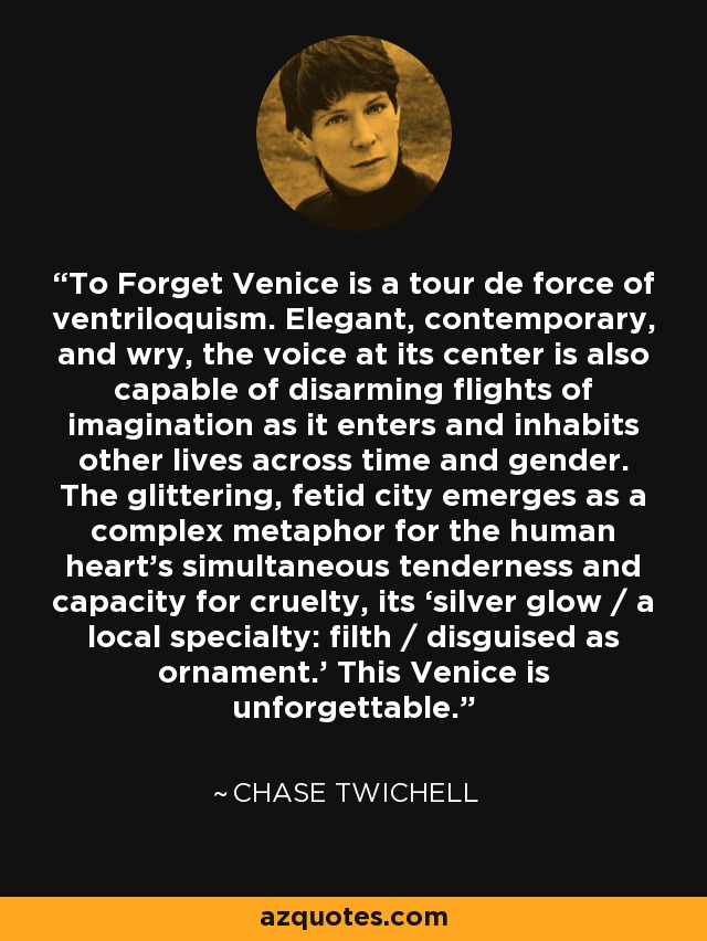 To Forget Venice is a tour de force of ventriloquism. Elegant, contemporary, and wry, the voice at its center is also capable of disarming flights of imagination as it enters and inhabits other lives across time and gender. The glittering, fetid city emerges as a complex metaphor for the human heart’s simultaneous tenderness and capacity for cruelty, its ‘silver glow / a local specialty: filth / disguised as ornament.’ This Venice is unforgettable. - Chase Twichell