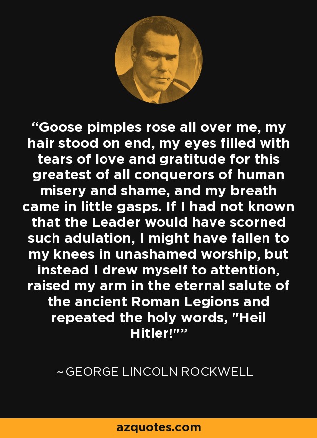 Goose pimples rose all over me, my hair stood on end, my eyes filled with tears of love and gratitude for this greatest of all conquerors of human misery and shame, and my breath came in little gasps. If I had not known that the Leader would have scorned such adulation, I might have fallen to my knees in unashamed worship, but instead I drew myself to attention, raised my arm in the eternal salute of the ancient Roman Legions and repeated the holy words, 