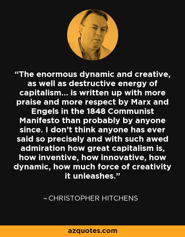 The enormous dynamic and creative, as well as destructive energy of capitalism... is written up with more praise and more respect by Marx and Engels in the 1848 Communist Manifesto than probably by anyone since. I don't think anyone has ever said so precisely and with such awed admiration how great capitalism is, how inventive, how innovative, how dynamic, how much force of creativity it unleashes. - Christopher Hitchens