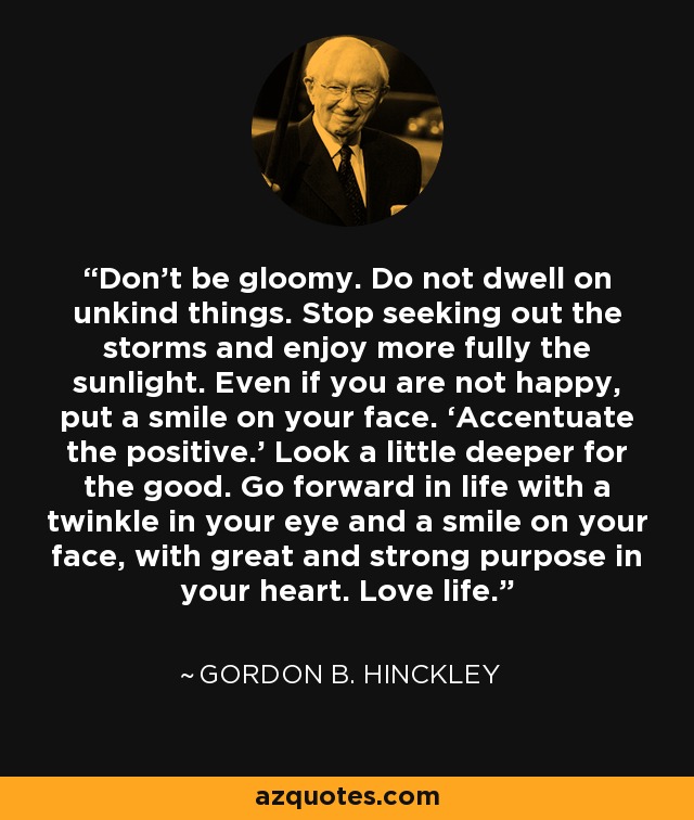 Don’t be gloomy. Do not dwell on unkind things. Stop seeking out the storms and enjoy more fully the sunlight. Even if you are not happy, put a smile on your face. ‘Accentuate the positive.’ Look a little deeper for the good. Go forward in life with a twinkle in your eye and a smile on your face, with great and strong purpose in your heart. Love life. - Gordon B. Hinckley