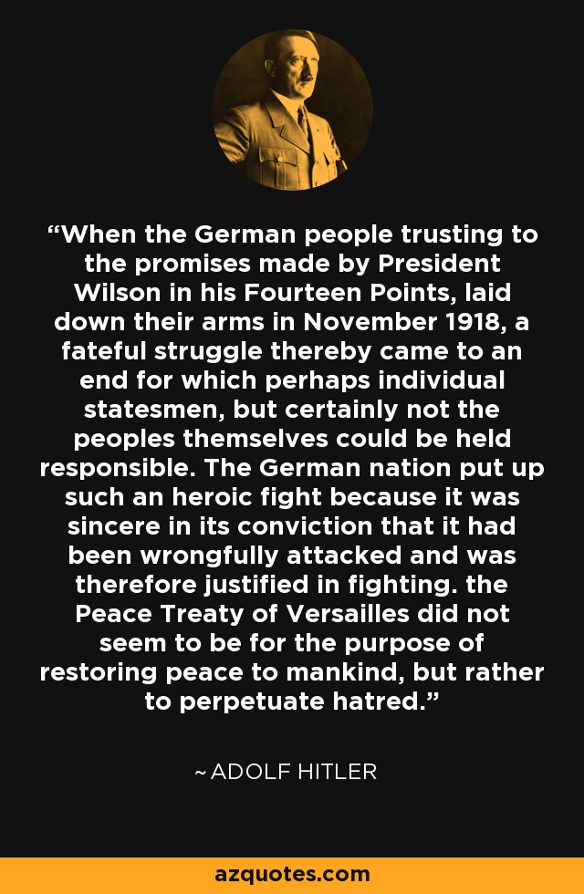 When the German people trusting to the promises made by President Wilson in his Fourteen Points, laid down their arms in November 1918, a fateful struggle thereby came to an end for which perhaps individual statesmen, but certainly not the peoples themselves could be held responsible. The German nation put up such an heroic fight because it was sincere in its conviction that it had been wrongfully attacked and was therefore justified in fighting. the Peace Treaty of Versailles did not seem to be for the purpose of restoring peace to mankind, but rather to perpetuate hatred. - Adolf Hitler